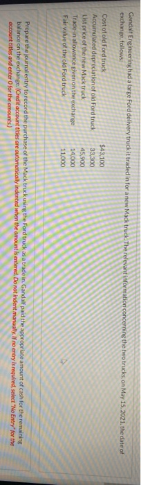 Gandalf Engineering had a large Ford delivery truck it traded in for a new Mack truck. The relevant information concerning the two trucks, on May 15, 2021, the date of
exchange, follows:
Cost of old Ford truck
Accumulated depreciation of old Ford truck
List price of the new Mack truck
Trade-in allowance given on the exchange
Fair value of the old Ford truck
$43,100
33,300
45,900
14,000
11,000
Prepare the journal entry to record the purchase of the Mack truck using the Ford truck as a trade in. Gandalf paid the appropriate amount of cash for the remaining
balance on the exchange. (Credit account titles are automatically indented when the amount is entered. Do not indent manually. If no entry is required, select "No Entry" for the
account titles and enter O for the amounts)