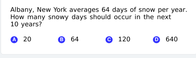 Albany, New York averages 64 days of snow per year.
How many snowy days should occur in the next
10 years?
А 20
B
64
© 120
O 640
