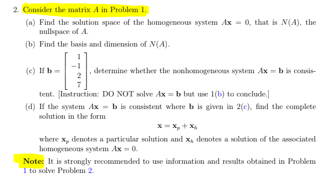 2. Consider the matrix A in Problem 1.
(a) Find the solution space of the homogeneous system Ax = 0, that is N(A), the
nullspace of A.
(b) Find the basis and dimension of N(A).
1
(c) If b =
determine whether the nonhomogeneous system Ax = b is consis-
7
tent. [Instruction: DO NOT solve Ax = b but use 1(b) to conclude.]
(d) If the system Ax = b is consistent where b is given in 2(c), find the complete
solution in the form
x = x, + X,
where x, denotes a particular solution and x, denotes a solution of the associated
homogeneous system Ax = 0.
Note: It is strongly recommended to use information and results obtained in Problem
1 to solve Problem 2.
