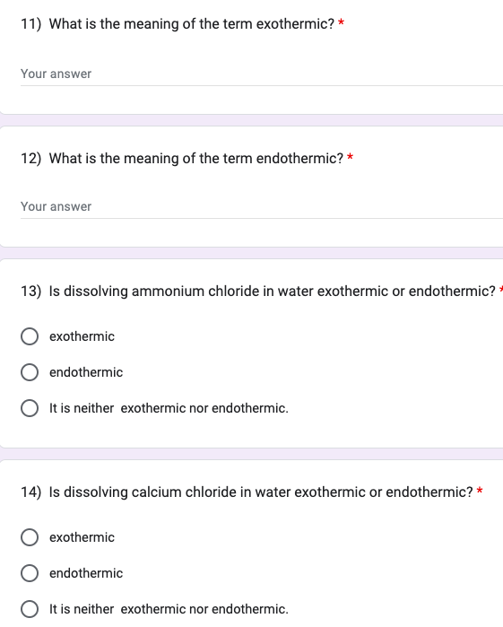 11) What is the meaning of the term exothermic? *
Your answer
12) What is the meaning of the term endothermic? *
Your answer
13) Is dissolving ammonium chloride in water exothermic or endothermic? *
exothermic
endothermic
It is neither exothermic nor endothermic.
14) Is dissolving calcium chloride in water exothermic or endothermic? *
exothermic
endothermic
It is neither exothermic nor endothermic.