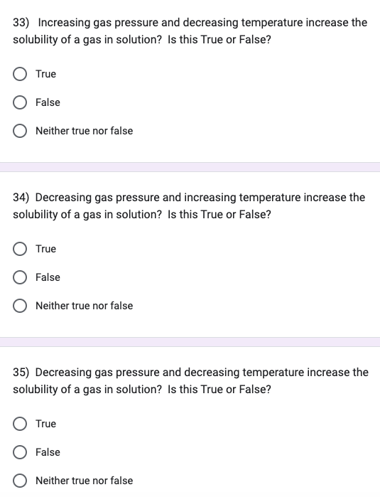 33) Increasing gas pressure and decreasing temperature increase the
solubility of a gas in solution? Is this True or False?
True
False
Neither true nor false
34) Decreasing gas pressure and increasing temperature increase the
solubility of a gas in solution? Is this True or False?
True
False
Neither true nor false
35) Decreasing gas pressure and decreasing temperature increase the
solubility of a gas in solution? Is this True or False?
True
False
Neither true nor false