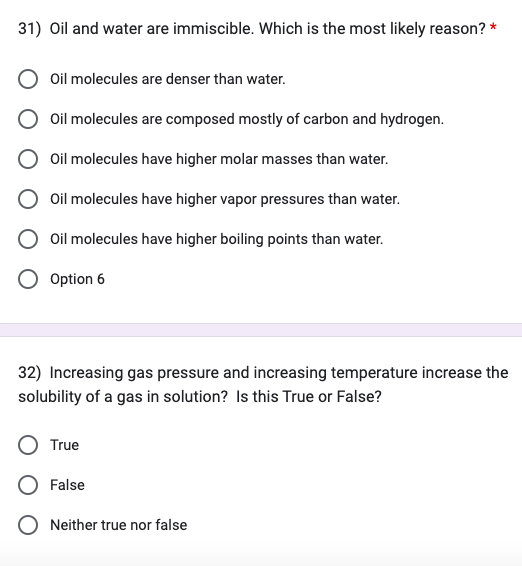 31) Oil and water are immiscible. Which is the most likely reason? *
Oil molecules are denser than water.
Oil molecules are composed mostly of carbon and hydrogen.
Oil molecules have higher molar masses than water.
Oil molecules have higher vapor pressures than water.
Oil molecules have higher boiling points than water.
Option 6
32) Increasing gas pressure and increasing temperature increase the
solubility of a gas in solution? Is this True or False?
True
False
Neither true nor false