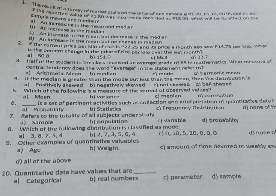 a) An increasing in the mean and median
b) An increase in the median
c) An increase in the mean but decrease in the median
d) An increase in the mean but no
change in
median
2.
If the current price per kilo of rice is P22.25 and its price a month ago was P14.75 per kilo. What
is the percent change in the price of rice per kilo over the last month?
a)
50.8
b) 151.0
c) 66.3
d) 33.7
3.
Half of the student in the class received an average grade of 85 in mathematics. What measure of
central tendency does the word "average" in the statement refer to?
d) harmonic mean
a)
Arithmetic Mean
b) median
c) mode
4.
If the median is greater than the mode but less than the mean, then the distribution is
a) Positively skewed
c) not skewed d) bell shaped
Which of the following
a)
1. The result of a survey of market stalls on the price of one banana is P1.20, P1.10, PO.95 and P1.80.
the reported
sample means and median?
b) negatively skewed
is a measure of the spread of observed values?
Mean
b) variance
c) median
d) correlation
c) Frequency Distribution
d) none of th
7.
b) population
8.
is a set of pertinent activities such as collection and interpretation of quantitative data?
b) Statistics
a) Probability
Refers to the totality of all subjects under study
a) Sample
Which of the following distribution is classified
b) 2, 7, 3, 5, 6, 4
a) 3, 8, 7, 5, 4
Other examples of quantitative valuables
a) Age
b) Weight
d) all of the above
10. Quantitative data have values that are
a) Categorical
b) real numbers
5.
6.
d) probability
c) variable
as mode:
c) 0, 10, 5, 20, 0, 0, 0
d) none of
c) amount of time devoted to weekly exa
c) parameter d) sample