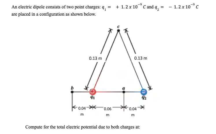 =
An electric dipole consists of two point charges: q₁
are placed in a configuration as shown below.
b
0.04
m
0.13 m
91
0.06
m
+ 1.2 x 10 C and 9₂:
=
0.13 m
0.04
m
Compute for the total electric potential due to both charges at:
92
- 1.2 x 10 ⁹ C