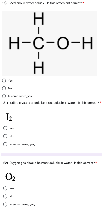 15) Methanol is water-soluble. Is this statement correct? *
оо
H-C-O-H
Yes
No
In some cases, yes.
21) lodine crystals should be most soluble in water. Is this correct? *
1₂
Yes
No
H-C-H
In some cases, yes,
22) Oxygen gas should be most soluble in water. Is this correct? *
02
Yes
No
In some cases, yes,