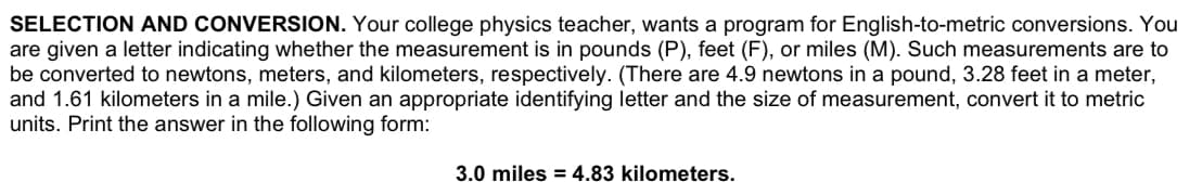 SELECTION AND CONVERSION. Your college physics teacher, wants a program for English-to-metric conversions. You
are given a letter indicating whether the measurement is in pounds (P), feet (F), or miles (M). Such measurements are to
be converted to newtons, meters, and kilometers, respectively. (There are 4.9 newtons in a pound, 3.28 feet in a meter,
and 1.61 kilometers in a mile.) Given an appropriate identifying letter and the size of measurement, convert it to metric
units. Print the answer in the following form:
3.0 miles = 4.83 kilometers.