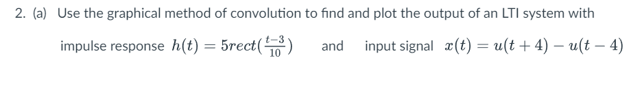 2. (a) Use the graphical method of convolution to find and plot the output of an LTI system with
impulse response h(t) = 5rect(¹³)
input signal x(t) = u(t + 4) − u(t − 4)