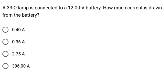 A 33-0 lamp is connected to a 12.00-V battery. How much current is drawn
from the battery?
0.40 A
0.36 A
O 2.75 A
O 396.00 A