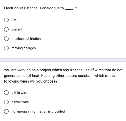 Electrical resistance is analogous to
EMF
current
mechanical friction
moving charges
You are working on a project which requires the use of wires that do not
generate a lot of heat. Keeping other factors constant, which of the
following wires will you choose?
a thin wire
O a thick wire
O not enough information is provided