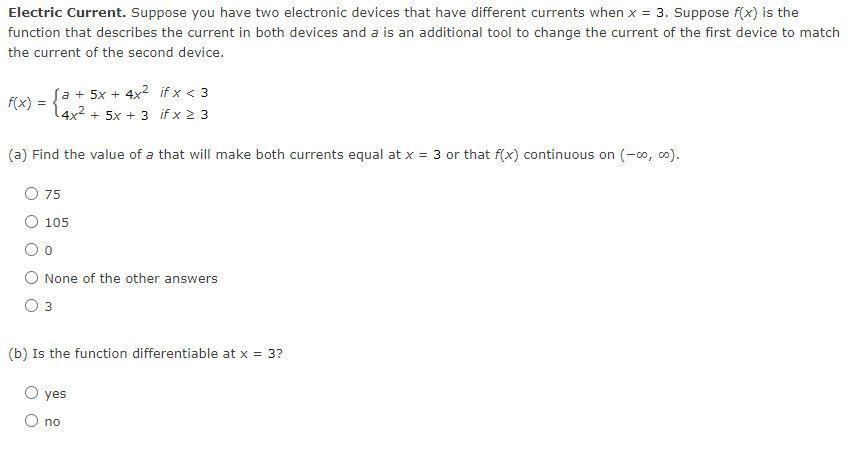 Electric Current. Suppose you have two electronic devices that have different currents when x = 3. Suppose f(x) is the
function that describes the current in both devices and a is an additional tool to change the current of the first device to match
the current of the second device.
f(x) = {
Sa + 5x + 4x2 if x < 3
4x² + 5x + 3 if x 2 3
(a) Find the value of a that will make both currents equal at x = 3 or that f(x) continuous on (-0, o).
O 75
O 105
O None of the other answers
Оз
(b) Is the function differentiable at x = 3?
yes
O no
