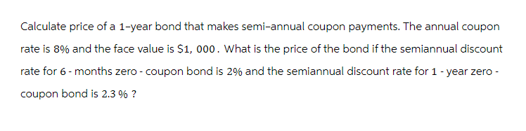 Calculate price of a 1-year bond that makes semi-annual coupon payments. The annual coupon
rate is 8% and the face value is $1,000. What is the price of the bond if the semiannual discount
rate for 6-months zero-coupon bond is 2% and the semiannual discount rate for 1 - year zero -
coupon bond is 2.3% ?