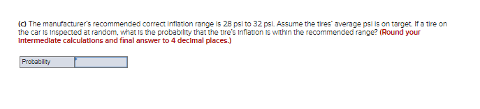 (C) The manufacturer's recommended correct Inflation range is 28 psi to 32 psl. Assume the tires' average psl Iis on target. If a tire on
the car is Inspected at random, what Is the probability that the tire's Inflation is within the recommended range? (Round your
Intermediate calculations and final answer to 4 decimal places.)
Probability
