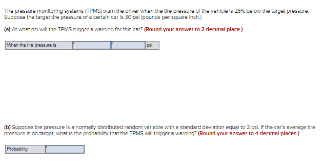 Tire pressure monitoring systems (TPMS) warn the driver when the tire pressure of the vehicle is 26% below the target pressure.
Suppose the target tire pressure of a certaln car is 30 psl (pounds per square Inch.)
(a) At what psl will the TPMS trigger a warning for this car? (Round your answer to 2 decimal place.)
When the tire pressure is
psi.
(b) Suppose tire pressure is a normally distributed random varlable with a standard devlation equal to 2 psl. If the car's average tire
pressure is on target, what is the probability that the TPMS will trigger a warning? (Round your answer to 4 decimal places.)
Probability
