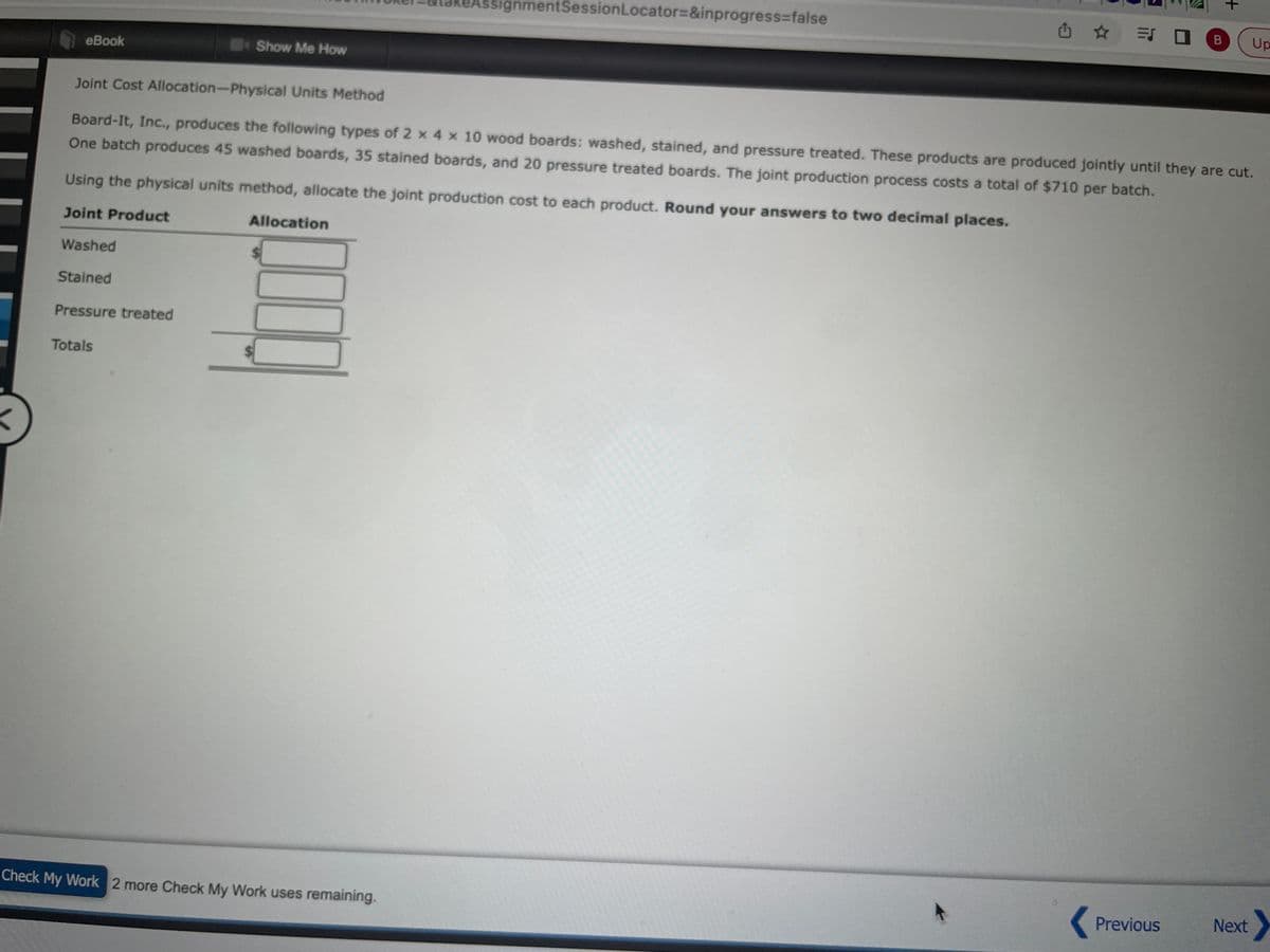 eBook
Washed
Using the physical units method, allocate the joint production cost to each product. Round your answers to two decimal places.
Joint Product
Stained
Show Me How
Pressure treated
Totals
Joint Cost Allocation-Physical Units Method
Board-It, Inc., produces the following types of 2 x 4 x 10 wood boards: washed, stained, and pressure treated. These products are produced jointly until they are cut.
One batch produces 45 washed boards, 35 stained boards, and 20 pressure treated boards. The joint production process costs a total of $710 per batch.
signmentSession Locator=&inprogress=false
Allocation
Check My Work 2 more Check My Work uses remaining.
= 0
B
Previous
+
Up
Next