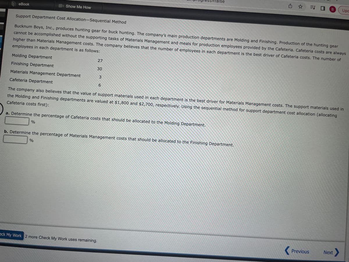 eBook
Show Me How
Molding Department
Finishing Department
Materials Management Department
Cafeteria Department
Support Department Cost Allocation-Sequential Method
Bucknum Boys, Inc., produces hunting gear for buck hunting. The company's main production departments are Molding and Finishing. Production of the hunting gear
cannot be accomplished without the supporting tasks of Materials Management and meals for production employees provided by the Cafeteria. Cafeteria costs are always
higher than Materials Management costs. The company believes that the number of employees in each department is the best driver of Cafeteria costs. The number of
employees in each department is as follows:
27
30
3
6
=false
a. Determine the percentage of Cafeteria costs that should be allocated to the Molding Department.
%
eck My Work 2 more Check My Work uses remaining.
The company also believes that the value of support materials used in each department is the best driver for Materials Management costs. The support materials used in
the Molding and Finishing departments are valued at $1,800 and $2,700, respectively. Using the sequential method for support department cost allocation (allocating
Cafeteria costs first):
✩ = 0 B Upc
b. Determine the percentage of Materials Management costs that should be allocated to the Finishing Department.
%
Previous
Next