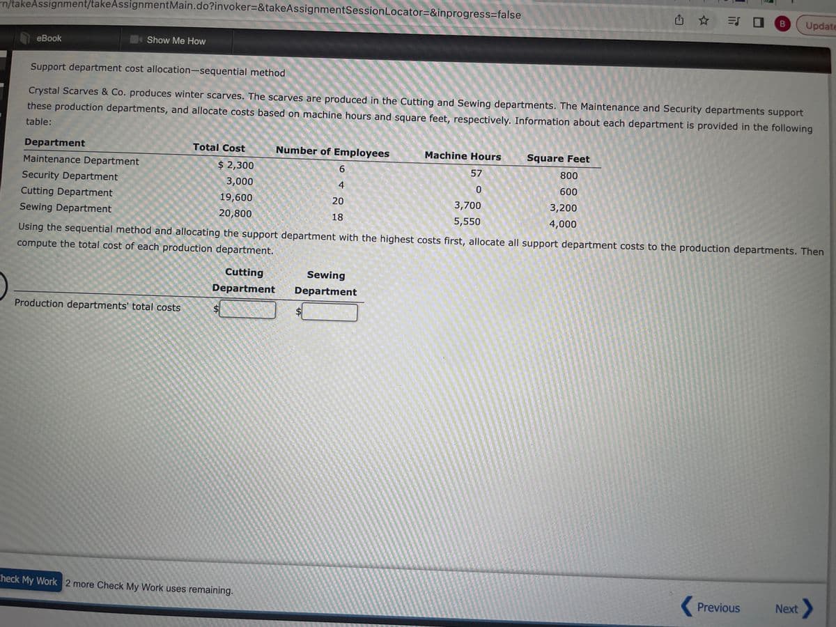 rn/takeAssignment/takeAssignment Main.do?invoker=&takeAssignmentSession Locator=&inprogress=false
eBook
Show Me How
Department
Maintenance Department
Security Department
Cutting Department
Sewing Department
Support department cost allocation-sequential method
Crystal Scarves & Co. produces winter scarves. The scarves are produced in the Cutting and Sewing departments. The Maintenance and Security departments support
these production departments, and allocate costs based on machine hours and square feet, respectively. Information about each department is provided in the following
table:
Total Cost
Production departments' total costs
$ 2,300
3,000
19,600
20,800
Number of Employees
$
Check My Work 2 more Check My Work uses remaining.
Cutting
Sewing
Department Department
6
LA
4
20
18
$
Using the sequential method and allocating the support department with the highest costs first, allocate all support department costs to the production departments. Then
compute the total cost of each production department.
Machine Hours
57
0
3,700
5,550
Square Feet
800
600
= 0 B Update
3,200
4,000
Previous
Next