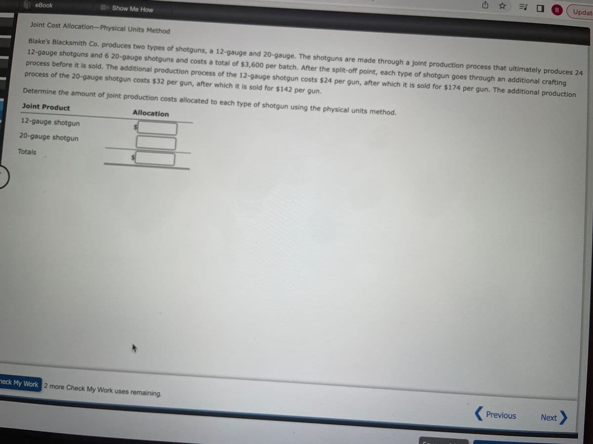 eBook
12-gauge shotgun
20-gauge shotgun
Show Me How
Totals
Joint Cost Allocation-Physical Units Method
Blake's Blacksmith Co. produces two types of shotguns, a 12-gauge and 20-gauge. The shotguns are made through a joint production process that ultimately produces 24
12-gauge shotguns and 6 20-gauge shotguns and costs a total of $3,600 per batch. After the split-off point, each type of shotgun goes through an additional crafting
process before it is sold. The additional production process of the 12-gauge shotgun costs $24 per gun, after which it is sold for $174 per gun. The additional production
process of the 20-gauge shotgun costs $32 per gun, after which it is sold for $142 per gun.
Determine the amount of joint production costs allocated to each type of shotgun using the physical units method.
Joint Product
Allocation
heck My Work 2 more Check My Work uses remaining.
= 0 B
Previous
Update
Next