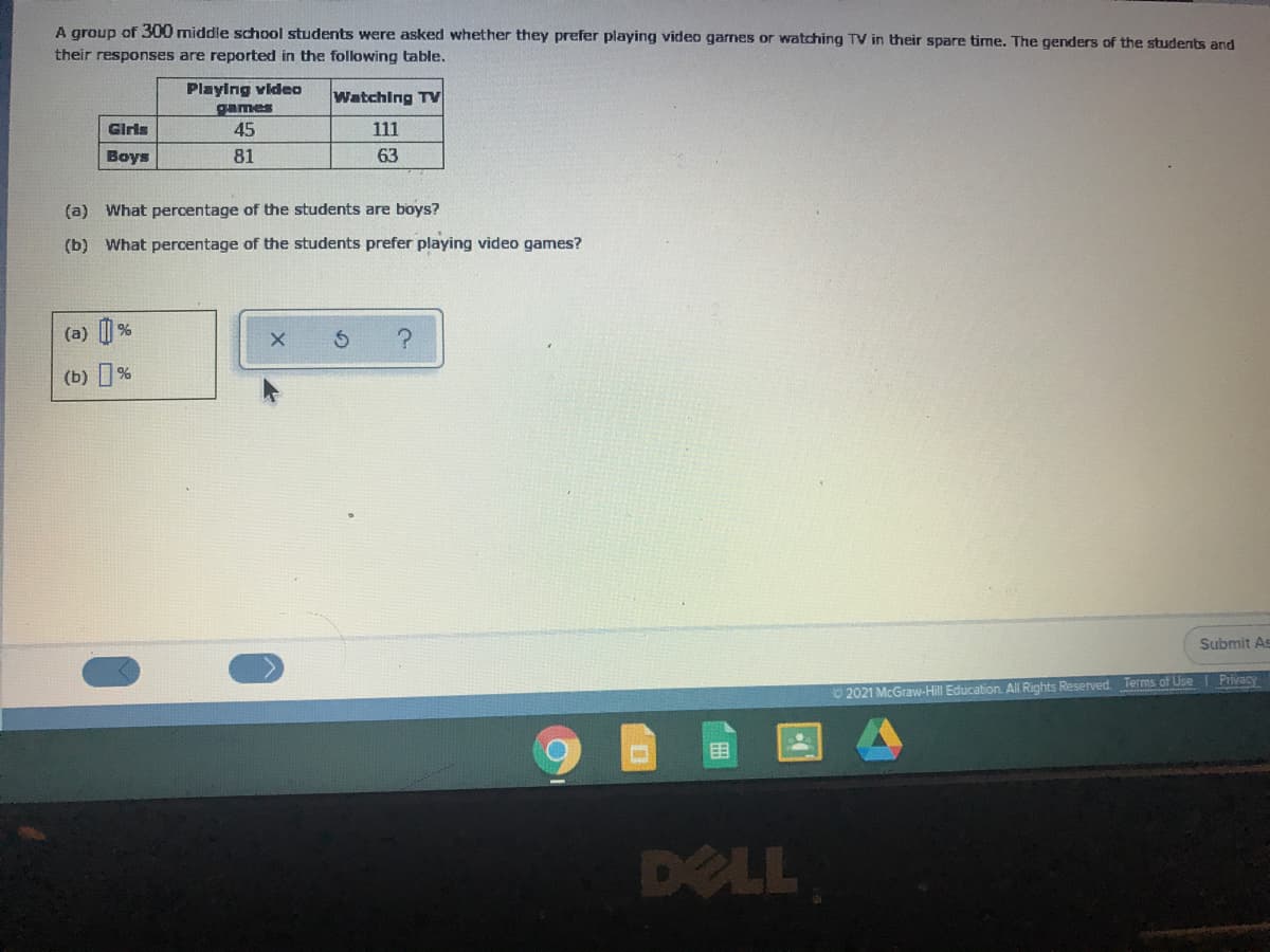 A group of 300 middle school students were asked whether they prefer playing video garnes or watching TV in their spare time. The genders of the students and
their responses are reported in the following table.
Playing video
games
45
Watching TV
Giris
111
Boys
81
63
(a) What percentage of the students are boys?
(b) What percentage of the students prefer playing video games?
(a) |
(b) %
Submit As
O 2021 McGraw-Hill Education. All Rights Reserved. Terms of Use I Privacy
DELL
