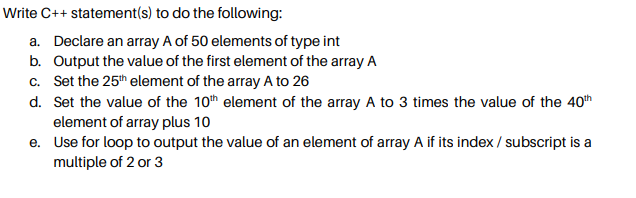 Write C++ statement(s) to do the following:
a. Declare an array A of 50 elements of type int
b. Output the value of the first element of the array A
c. Set the 25th element of the array A to 26
d. Set the value of the 10th element of the array A to 3 times the value of the 40h
element of array plus 10
e. Use for loop to output the value of an element of array A if its index / subscript is a
multiple of 2 or 3
