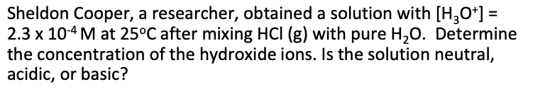 Sheldon Cooper, a researcher, obtained a solution with [H,O*] =
2.3 x 10-4 M at 25°C after mixing HCI (g) with pure H,0. Determine
the concentration of the hydroxide ions. Is the solution neutral,
acidic, or basic?
