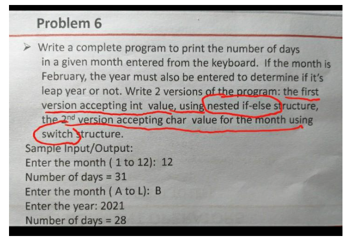 Problem 6
> Write a complete program to print the number of days
in a given month entered from the keyboard. If the month is
February, the year must also be entered to determine if it's
leap year or not. Write 2 versions of the program: the first
version accepting int value, using nested if-else structure,
the 2nd version accepting char value for the month using
switch structure.
Sample Input/Output:
Enter the month ( 1 to 12): 12
Number of days 31
Enter the month (A to L): B
Enter the year: 2021
Number of days 28
!!
%3D
