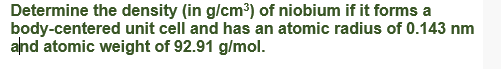 Determine the density (in g/cm³) of niobium if it forms a
body-centered unit cell and has an atomic radius of 0.143 nm
alnd atomic weight of 92.91 g/mol.
