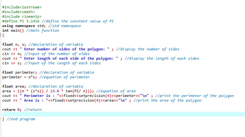 #include<iostream>
#include<cmath>
#include <iomanip>
#define PI 3.1416 //define the constant value of PI
using namespace std; //std namespace
int main() //main function
|{
float n, s; //declaration of variable
Enter number of sides of the polygon: " ; //display the number of sides
cout <<
cin >> n; //input of the number of sides
cout « " Enter length of each side of the polygon:
cin >> s; //input of the length of each sides
; //display the Length of each sides
float perimeter; //declaration of variable
perimeter = n*s; //equation of perimeter
float area; //declaration of variable
area = ((n * (s*s)) / (4.0 * tan(PI/ n))); //equation of area
cout « " Perimeter is : "<<fixed<<setprecision(4)<<perimeter<<"\n" ; //print the perimeter of the polygon
%3D
Area is : "<<fixed<<setprecision(4)<<area<<"\n" ; //print the area of the polygon
cout <<
return 0; //return
- } //end program
