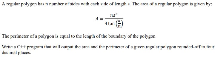 A regular polygon has n number of sides with each side of length s. The area of a regular polygon is given by:
ns?
A =
4 tan
The perimeter of a polygon is equal to the length of the boundary of the polygon
Write a C++ program that will output the area and the perimeter of a given regular polygon rounded-off to four
decimal places.
