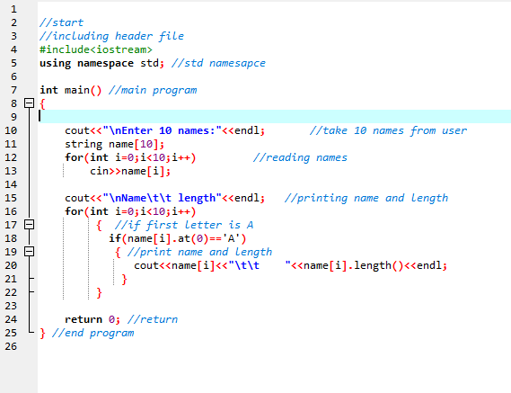 2
//start
//including header file
#include<iostream>
using namespace std; //std namesapce
3
4
5
6
7
int main() //main program
9.
//take 10 names from user
cout<<"\nEnter 10 names:"<«endl;
string name[10];
for(int i=0;i<10;i++)
cin>>name[i];
10
11
12
//reading names
13
14
cout<<"\nName\t\t length"<<endl;
//printing name and length
15
for (int i=0;i<10;i++)
16
{ //if first letter is A
if(name[i].at(0)=='A')
{ //print name and length
cout<<name[i]<<"\t\t
}
}
17 E
18
19 E
20
"<<name[i].length()<<endl;
21
22
23
return 0; //return
} //end program
24
25
26
