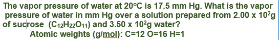 The vapor pressure of water at 20°C is 17.5 mm Hg. What is the vapor
pressure of water in mm Hg over a solution prepared from 2.00 x 10?g
of sucrose (C12H22011) and 3.50 x 102g water?
Atomic weights (g/mol): C=12 0=16 H=1
