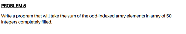 PROBLEM 5
Write a program that will take the sum of the odd-indexed array elements in array of 50
integers completely filled.
