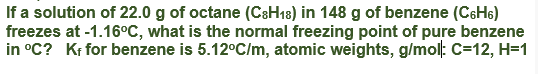 If a solution of 22.0 g of octane (C8H18) in 148 g of benzene (CSH6)
freezes at -1.16°C, what is the normal freezing point of pure benzene
in °C? Kr for benzene is 5.12°C/m, atomic weights, g/mol: C=12, H=1
