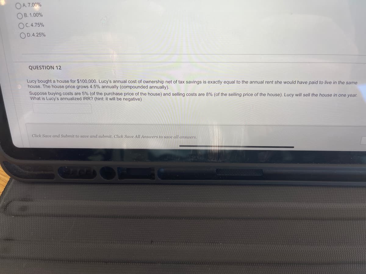 OA. 7.00%
OB. 1.00%
OC.4.75%
OD.4.25%
QUESTION 12
Lucy bought a house for $100,000. Lucy's annual cost of ownership net of tax savings is exactly equal to the annual rent she would have paid to live in the same
house. The house price grows 4.5% annually (compounded annually).
Suppose buying costs are 5% (of the purchase price of the house) and selling costs are 8% (of the selling price of the house). Lucy will sell the house in one year.
What is Lucy's annualized IRR? (hint: it will be negative)
Click Save and Submit to save and submit. Click Save All Answers to save all answers.
