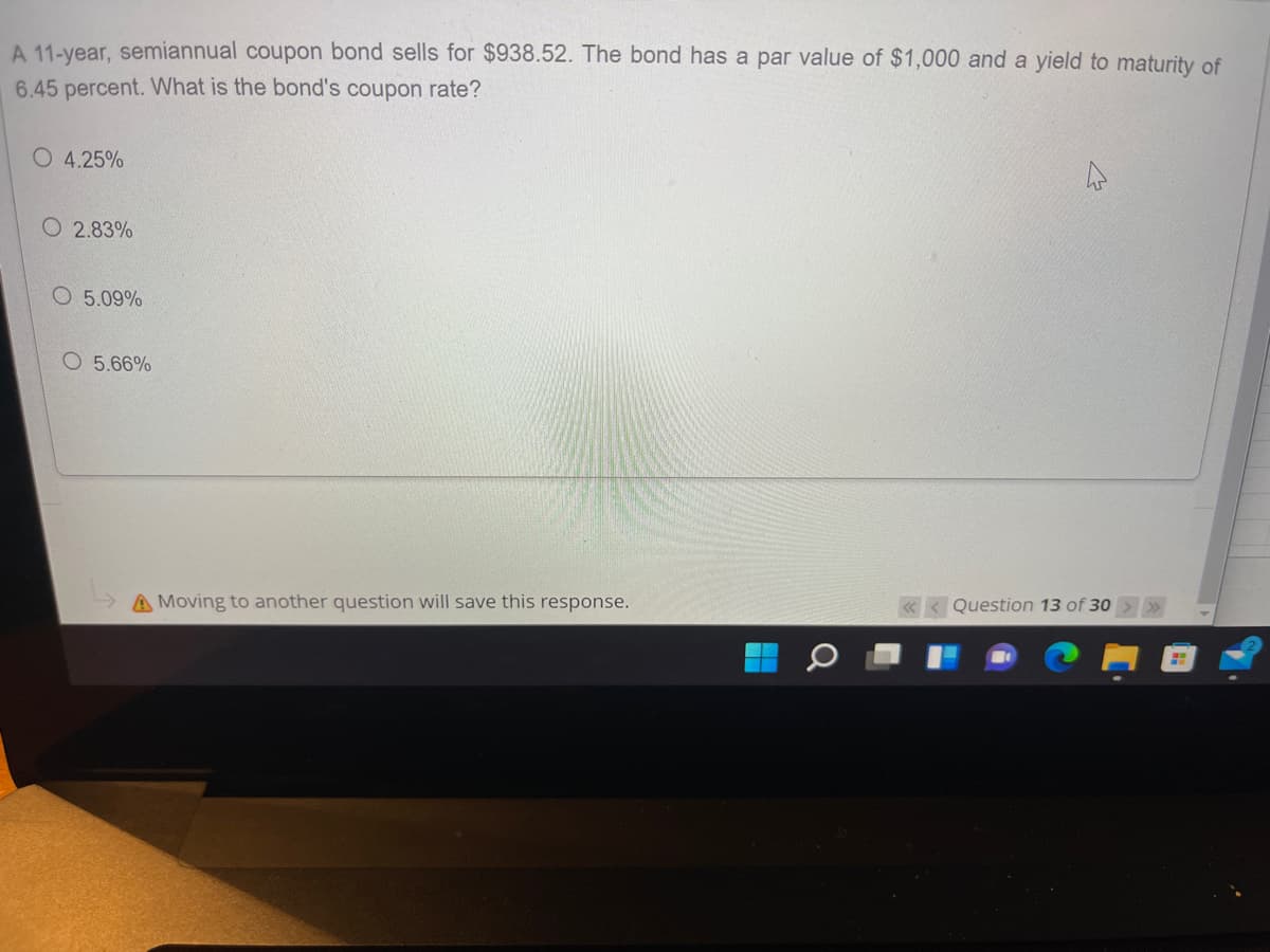 A 11-year, semiannual coupon bond sells for $938.52. The bond has a par value of $1,000 and a yield to maturity of
6.45 percent. What is the bond's coupon rate?
O 4.25%
O 2.83%
O 5.09%
O 5.66%
A Moving to another question will save this response.
Question 13 of 30
