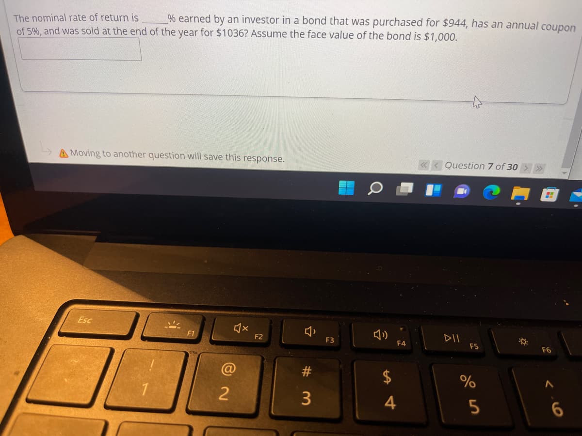 % earned by an investor in a bond that was purchased for $944, has an annual coupon
The nominal rate of return is
of 5%, and was sold at the end of the year for $1036? Assume the face value of the bond is $1.000.
A Moving to another question will save this response.
« < Question 7 of 30 > >
Esc
F1
DII
F2
F3
F4
ES
F6
@
#3
2$
1
3
4
5
%23
