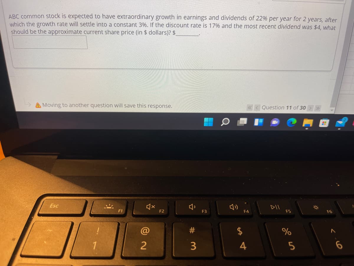 ABC common stock is expected to have extraordinary growth in earnings and dividends of 22% per year for 2 years, after
which the growth rate will settle into a constant 3%. If the discount rate is 17% and the most recent dividend was $4, what
should be the approximate current share price (in $ dollars)? $
A Moving to another question will save this response.
Question 11 of 30>>
Esc
DII
F1
F2
F3
F4
F5
F6
$
3
4
23
