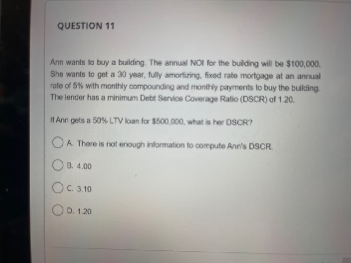 QUESTION 11
Ann wants to buy a building. The annual NOI for the building will be $100,000.
She wants to get a 30 year, fully amortizing, fixed rate mortgage at an annual
rate of 5% with monthly compounding and monthly payments to buy the building.
The lender has a minimum Debt Service Coverage Ratio (DSCR) of 1.20.
If Ann gets a 50% LTV loan for $500,000, what is her DSCR?
OA. There is not enough information to compute Ann's DSCR.
OB. 4.00
OC. 3.10
OD. 1.20