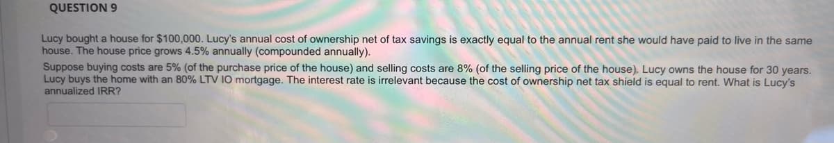 QUESTION 9
Lucy bought a house for $100,000. Lucy's annual cost of ownership net of tax savings is exactly equal to the annual rent she would have paid to live in the same
house. The house price grows 4.5% annually (compounded annually).
Suppose buying costs are 5% (of the purchase price of the house) and selling costs are 8% (of the selling price of the house). Lucy owns the house for 30 years.
Lucy buys the home with an 80% LTV IO mortgage. The interest rate is irrelevant because the cost of ownership net tax shield is equal to rent. What is Lucy's
annualized IRR?
