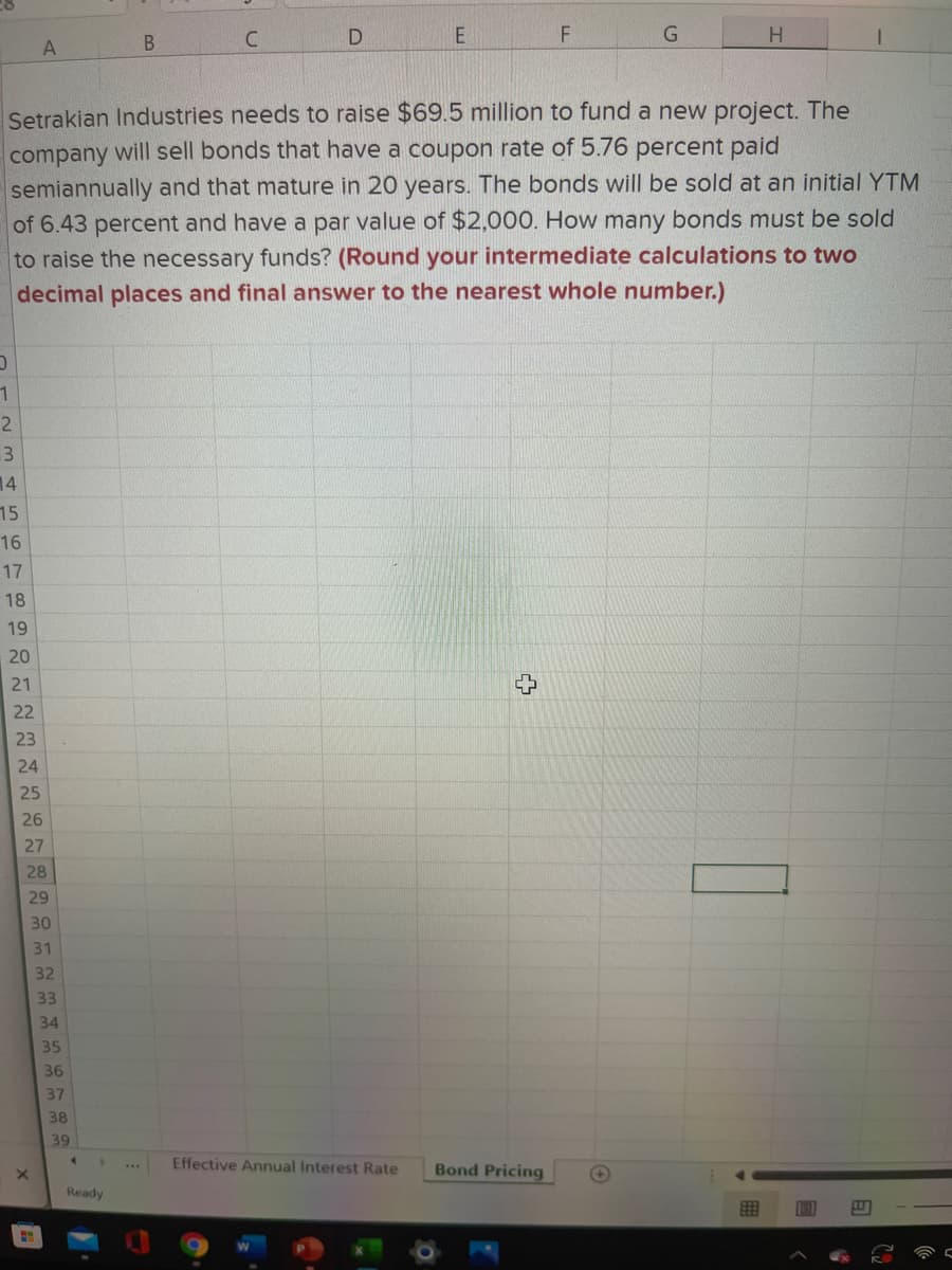 Setrakian Industries needs to raise $69.5 million to fund a new project. The
company will sell bonds that have a coupon rate of 5.76 percent paid
semiannually and that mature in 20 years. The bonds will be sold at an initial YTM
of 6.43 percent and have a par value of $2,000. How many bonds must be sold
to raise the necessary funds? (Round your intermediate calculations to two
decimal places and final answer to the nearest whole number.)
2.
3
14
15
16
17
18
19
20
21
22
23
24
25
26
27
28
29
30
31
32
33
34
35
36
37
38
39
Effective Annual Interest Rate
Bond Pricing
+)
Ready
