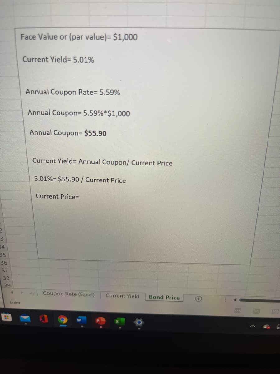 Face Value or (par value)= $1,000
Current Yield= 5.01%
Annual Coupon Rate= 5.59%
Annual Coupon= 5.59%*$1,000
Annual Coupon3 $55.90
Current Yield= Annual Coupon/ Current Price
5.01%= $55.90/Current Price
Current Price=
3
34
35
36
37
38
39
Coupon Rate (Excel)
Current Yield
Bond Price
Enter
