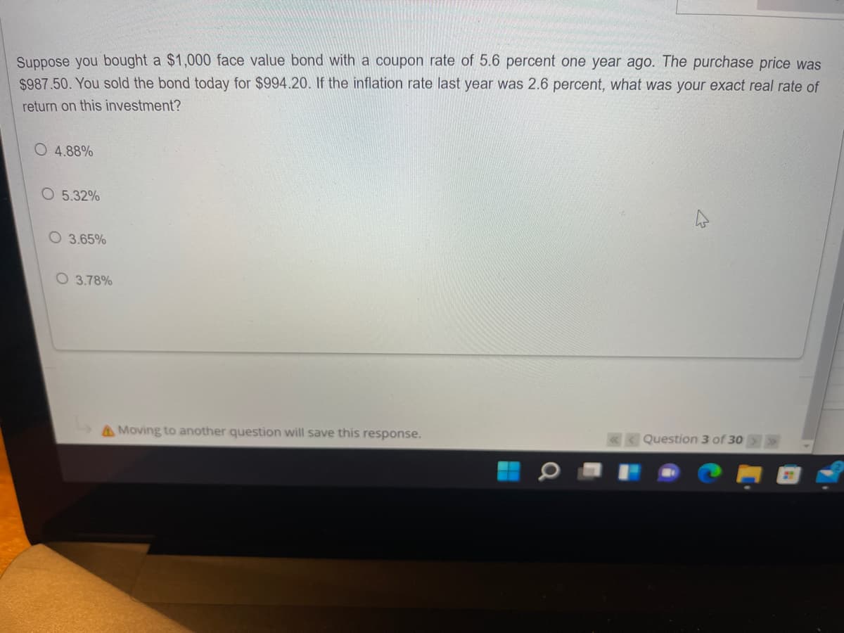 Suppose you bought a $1,000 face value bond with a coupon rate of 5.6 percent one year ago. The purchase price was
$987.50. You sold the bond today for $994.20. If the inflation rate last year was 2.6 percent, what was your exact real rate of
return on this investment?
O 4.88%
O 5.32%
O 3.65%
O 3.78%
AMoving to another question will save this response.
«< Question 3 of 30
