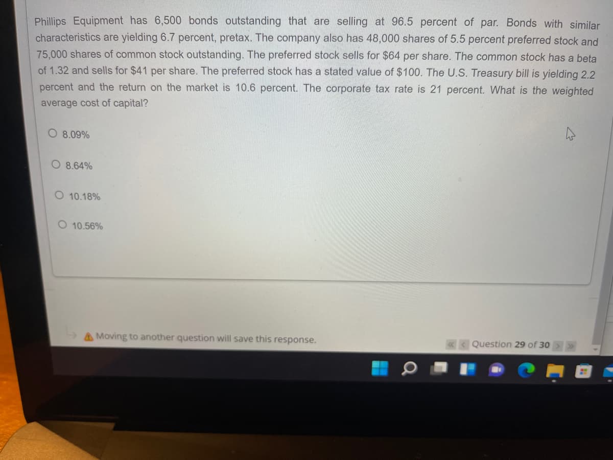 Phillips Equipment has 6,500 bonds outstanding that are selling at 96.5 percent of par. Bonds with similar
characteristics are yielding 6.7 percent, pretax. The company also has 48,000 shares of 5.5 percent preferred stock and
75,000 shares of common stock outstanding. The preferred stock sells for $64 per share. The common stock has a beta
of 1.32 and sells for $41 per share. The preferred stock has a stated value of $100. The U.S. Treasury bill is yielding 2.2
percent and the return on the market is 10.6 percent. The corporate tax rate is 21 percent. What is the weighted
average cost of capital?
O 8.09%
O 8.64%
O 10.18%
O 10.56%
AMoving to another question will save this response.
«< Question 29 of 30
