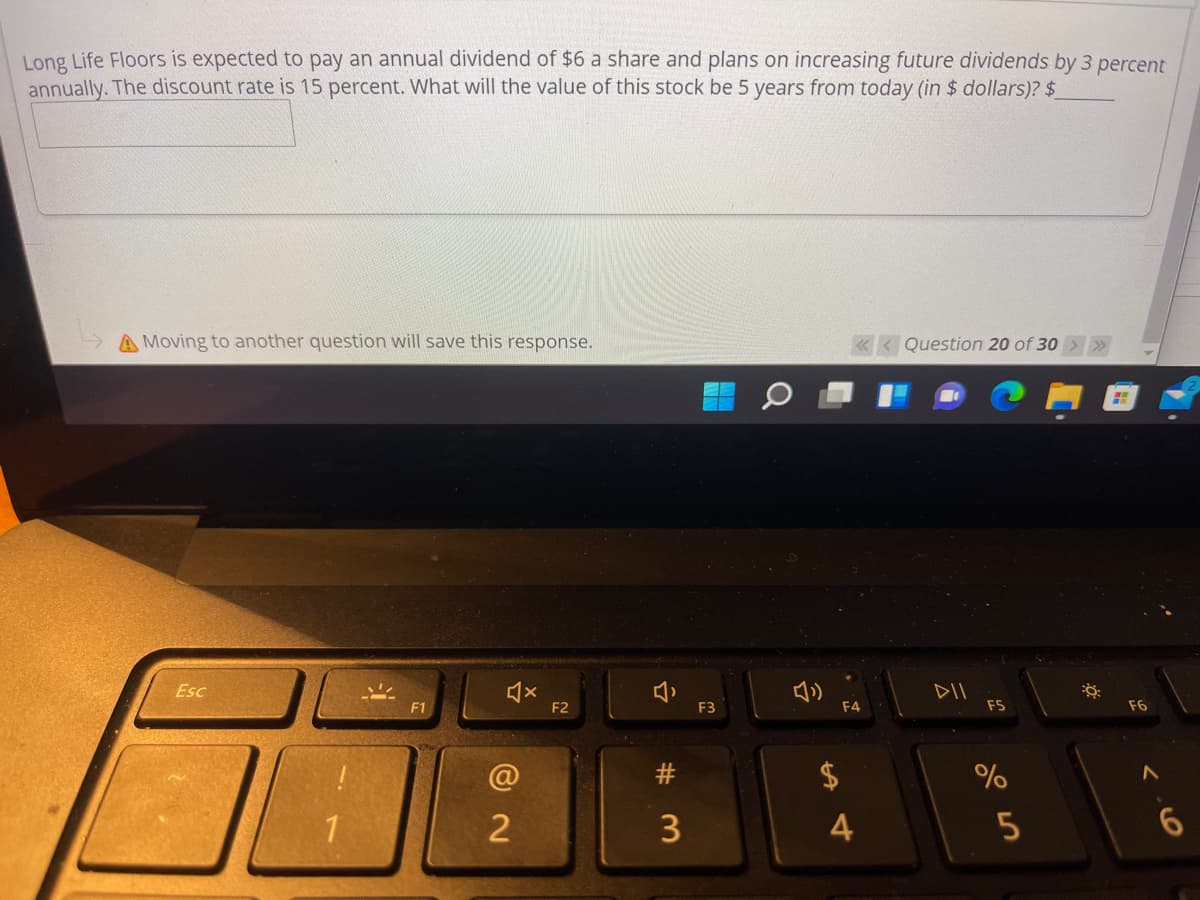 Long Life Floors is expected to pay an annual dividend of $6 a share and plans on increasing future dividends by 3 percent
annually. The discount rate is 15 percent. What will the value of this stock be 5 years from today (in $ dollars)? $
A Moving to another question will save this response.
« < Question 20 of 30 > »
Esc
DII
F1
F2
F3
F4
F5
F6
$
1
2
3
4
23
