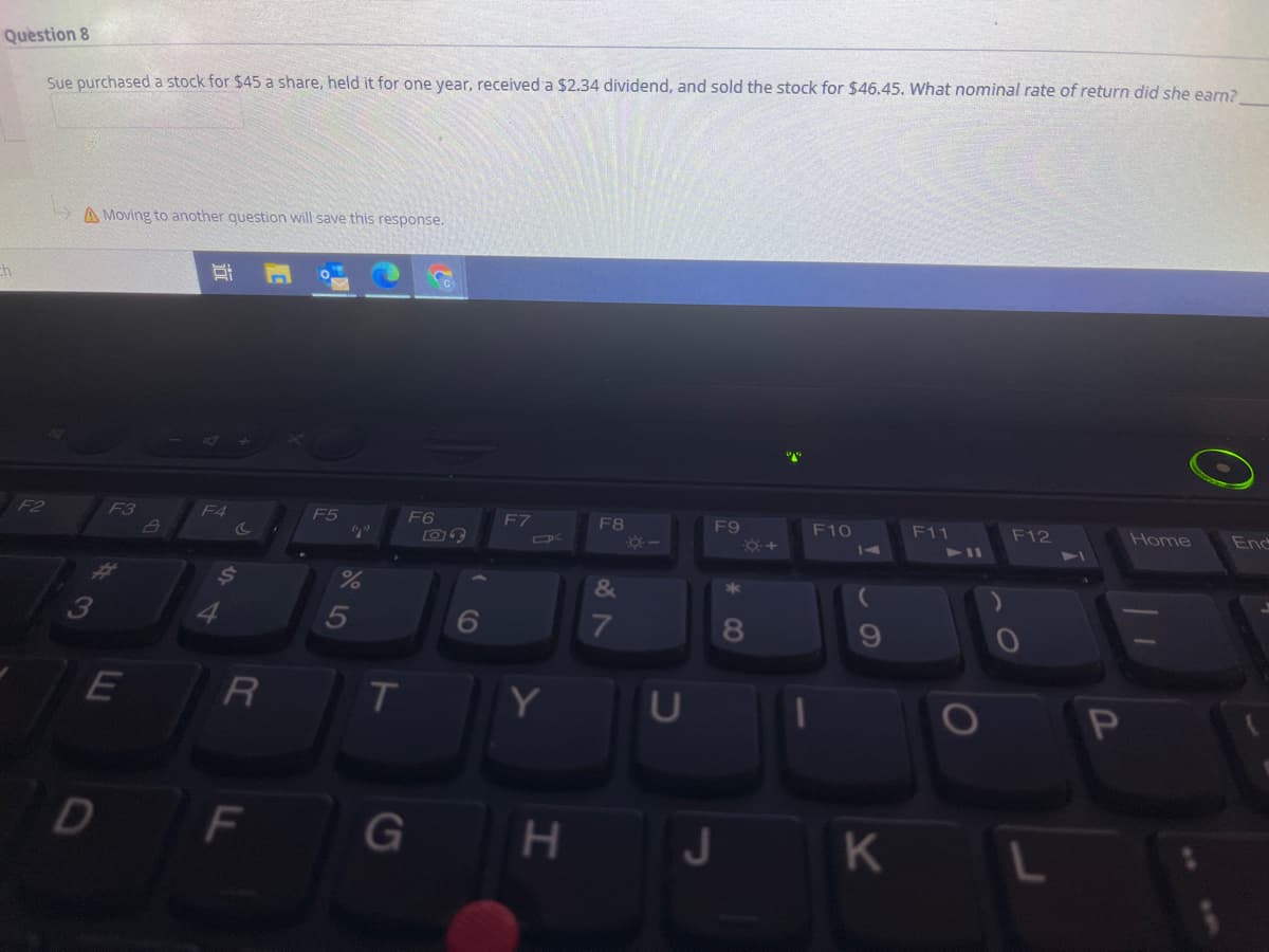 Question 8
Sue purchased a stock for $45 a share, held it for one year, received a $2.34 dividend, and sold the stock for $46.45. What nominal rate of return did she earn?
A Moving to another question will save this response.
F2
F3
F4
F5
F6
F7
F8
F9
F10
F11
F12
Home
End
14
411
34
&
6
8
R
U
D
F
G
K
エ
44
