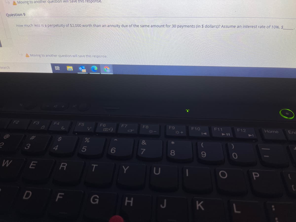 A Moving to another question will save this response.
Question 9
How much less is a perpetuity of $2,000 worth than an annuity due of the same amount for 30 payments (in $ dollars)? Assume an interest rate of 1096. $
A Moving to another question will save this response.
search
F2
F3
F4
F5
F6
F7
F8
F9
F10
F11
F12
Home
Enc
41I
&
5
6
8.
W
R
Y
D
F
G H
J.
K
