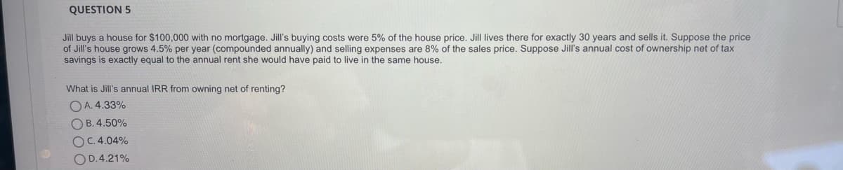 QUESTION 5
Jill buys a house for $100,000 with no mortgage. Jill's buying costs were 5% of the house price. Jill lives there for exactly 30 years and sells it. Suppose the price
of Jill's house grows 4.5% per year (compounded annually) and selling expenses are 8% of the sales price. Suppose Jill's annual cost of ownership net of tax
savings is exactly equal to the annual rent she would have paid to live in the same house.
What is Jill's annual IRR from owning net of renting?
O A. 4.33%
O B. 4.50%
OC. 4.04%
OD.4.21%
