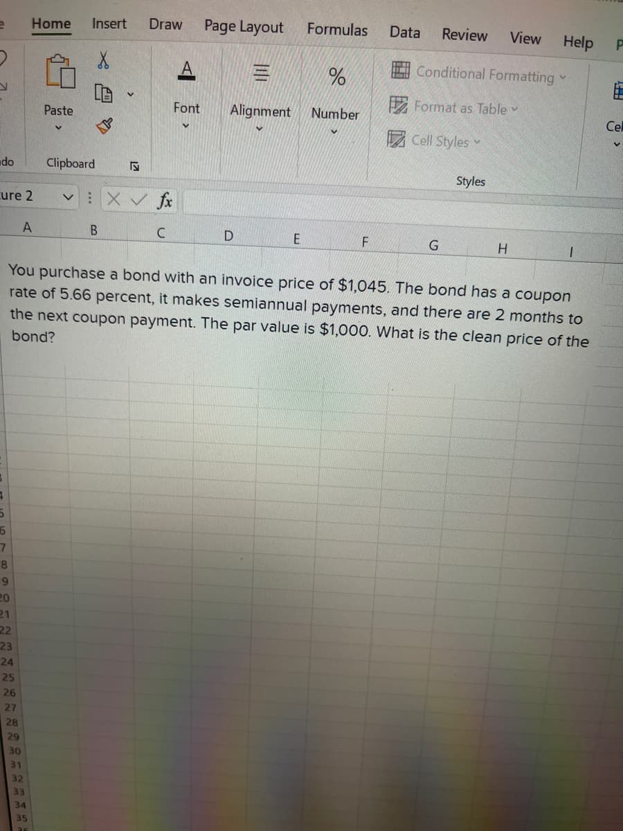 Home
Insert
Draw
Page Layout
Formulas
Data
Review
View
Help
4 Conditional Formatting
E Format as Table
Paste
Font
Alignment
Number
Cel
园Cell Styles
do
Clipboard
Styles
cure 2
V XV fx
C
You purchase a bond with an invoice price of $1,045. The bond has a coupon
rate of 5.66 percent, it makes semiannual payments, and there are 2 months to
the next coupon payment. The par value is $1,000. What is the clean price of the
bond?
10
20
21
22
23
24
25
26
27
28
29
30
31
32
33
34
35
山
么 x
