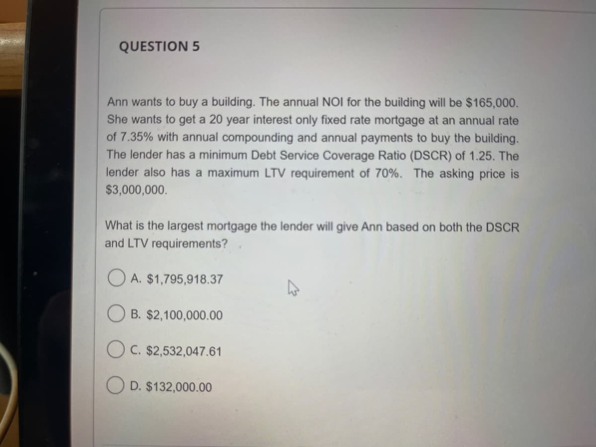 QUESTION 5
Ann wants to buy a building. The annual NOI for the building will be $165,000.
She wants to get a 20 year interest only fixed rate mortgage at an annual rate
of 7.35% with annual compounding and annual payments to buy the building.
The lender has a minimum Debt Service Coverage Ratio (DSCR) of 1.25. The
lender also has a maximum LTV requirement of 70%. The asking price is
$3,000,000.
What is the largest mortgage the lender will give Ann based on both the DSCR
and LTV requirements?
A. $1,795,918.37
OB. $2,100,000.00
OC. $2,532,047.61
OD. $132,000.00