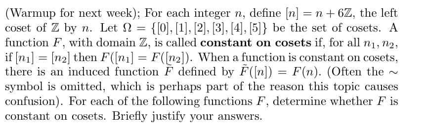 **Warmup for Next Week**

For each integer \( n \), define \([n] = n + 6\mathbb{Z}\), which represents the left coset of \( \mathbb{Z} \) by \( n \). Let \( \Omega = \{[0], [1], [2], [3], [4], [5]\} \) be the set of cosets.

A function \( F \), with domain \( \mathbb{Z} \), is considered **constant on cosets** if, for all \( n_1, n_2 \), if \([n_1] = [n_2]\), then \( F([n_1]) = F([n_2]) \).

When a function is constant on cosets, there is an induced function \(\tilde{F}\) defined by \(\tilde{F}([n]) = F(n)\). Often, the tilde (~) symbol is omitted, which can lead to confusion.

**Task**: For each of the following functions \( F \), determine whether \( F \) is constant on cosets. Briefly justify your answers.