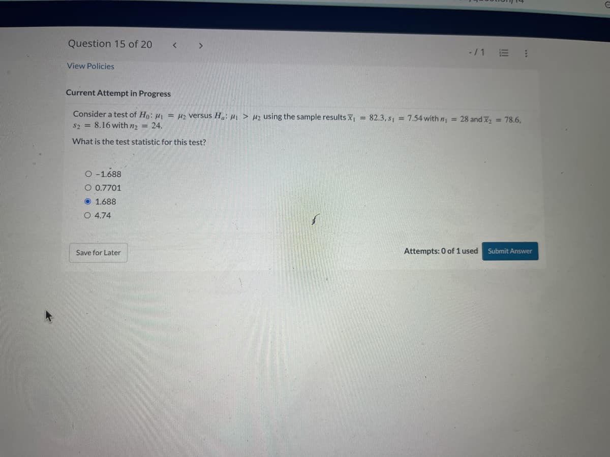 Question 15 of 20
View Policies
O-1.688
O 0.7701
1.688
Current Attempt in Progress
Consider a test of Ho: ₁ = 2 versus Ha: 1 > H₂ using the sample results = 82.3, s₁= 7.54 with n₁ = 28 and ₂ = 78.6,
S2 = 8.16 with n₂ = 24.
What is the test statistic for this test?
O 4.74
>
Save for Later
-/1 E 1
Attempts: 0 of 1 used Submit Answer